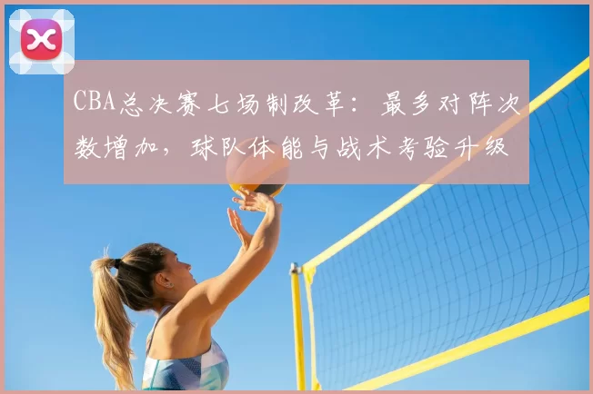 CBA总决赛七场制改革：最多对阵次数增加，球队体能与战术考验升级