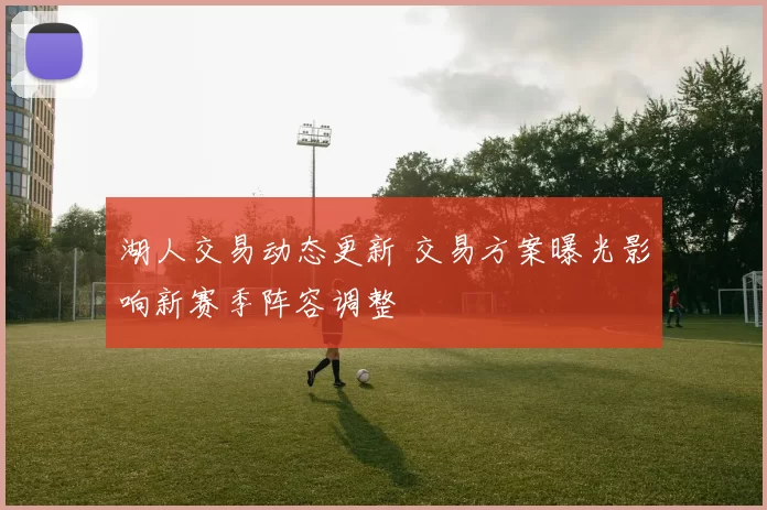 湖人交易动态更新 交易方案曝光影响新赛季阵容调整