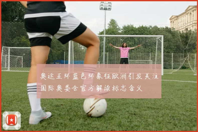 奥运五环蓝色环象征欧洲引发关注国际奥委会官方解读标志含义