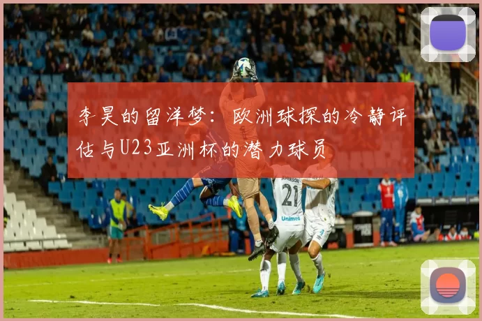 李昊的留洋梦：欧洲球探的冷静评估与U23亚洲杯的潜力球员