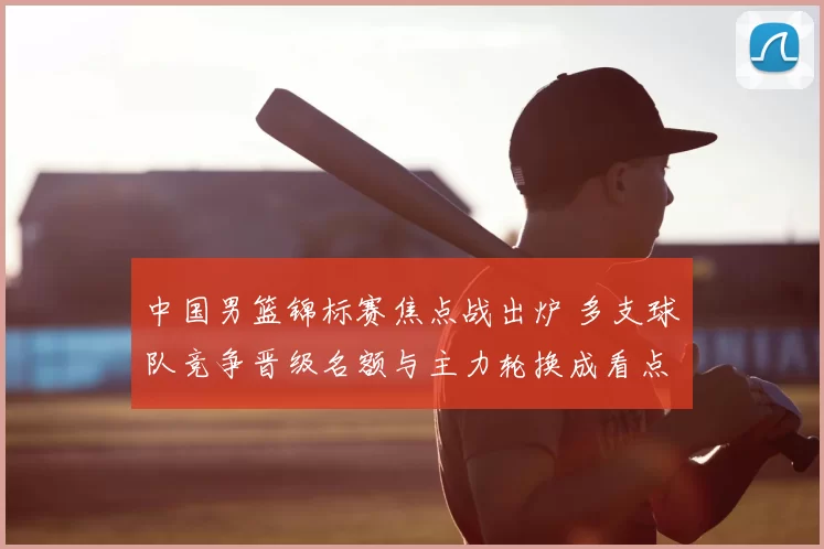 中国男篮锦标赛焦点战出炉 多支球队竞争晋级名额与主力轮换成看点
