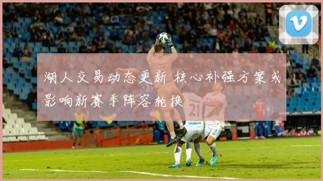 湖人交易动态更新 核心补强方案或影响新赛季阵容轮换