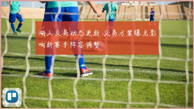 湖人交易动态更新 交易方案曝光影响新赛季阵容调整