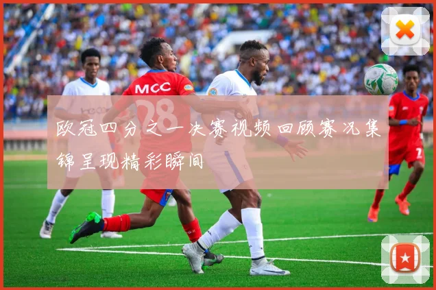 欧冠四分之一决赛视频回顾赛况集锦呈现精彩瞬间