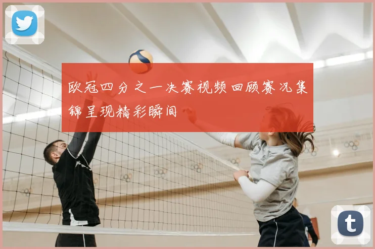 欧冠四分之一决赛视频回顾赛况集锦呈现精彩瞬间
