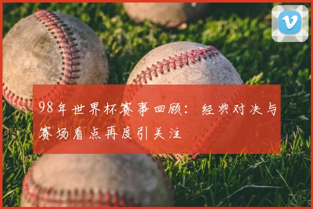 98年世界杯赛事回顾:经典对决与赛场看点再度引关注