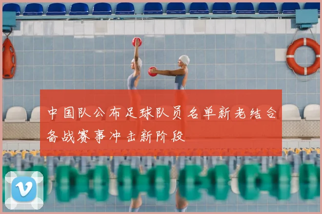 中国队公布足球队员名单新老结合备战赛事冲击新阶段