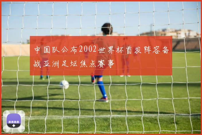 中国队公布2002世界杯首发阵容备战亚洲足坛焦点赛事