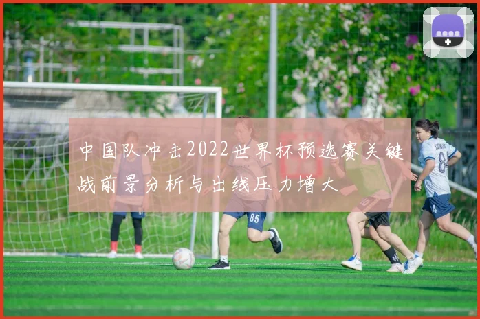 中国队冲击2022世界杯预选赛关键战前景分析与出线压力增大