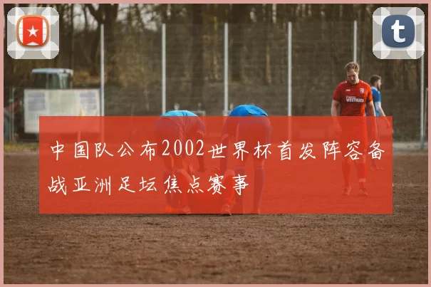 中国队公布2002世界杯首发阵容备战亚洲足坛焦点赛事
