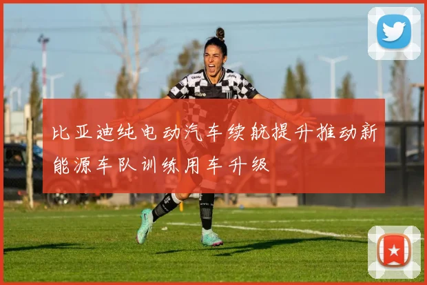 比亚迪纯电动汽车续航提升推动新能源车队训练用车升级