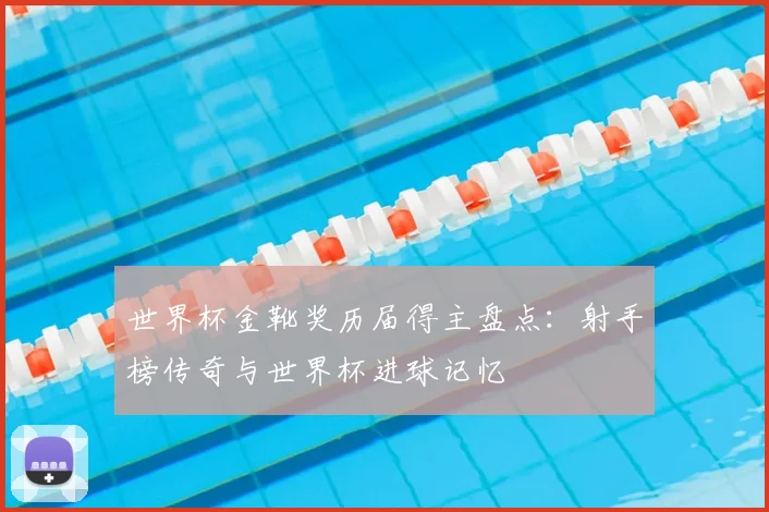 世界杯金靴奖历届得主盘点:射手榜传奇与世界杯进球记忆